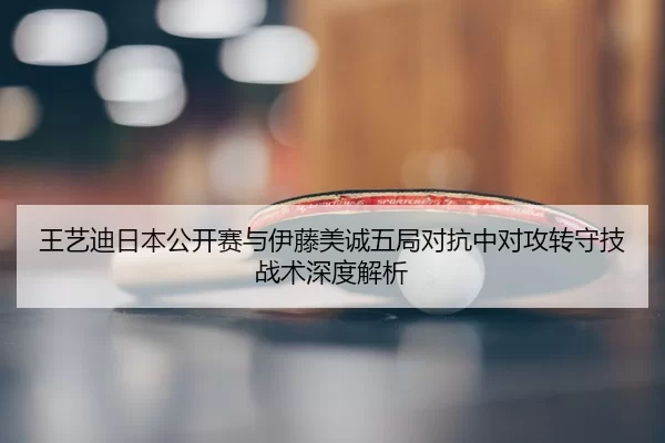 王艺迪日本公开赛与伊藤美诚五局对抗中对攻转守技战术深度解析