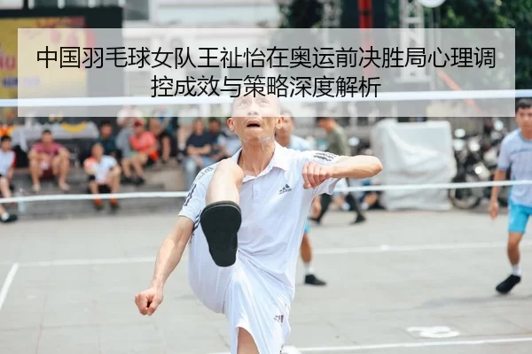 中国羽毛球女队王祉怡在奥运前决胜局心理调控成效与策略深度解析